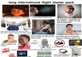 long international flight starter pack "do you want beef or chicken" 09 every person next to you kid screams "I AM GOING TO PEE MYSELF I NEED TO USE THE BATHROOM!!!" taking the longest, hardest s--- after landing older chinese guy talking real loudly on phone when plane is about to take off, and when it lands that one person who takes window 990311212 iStock Credit: golubovy seat and sleeps the entire way thru... the parent of the screaming without peeing child not knowing what to do dude coughing real bring your own headphones loudly no one wants to eat the fish Cylilya POP! reaction of tasting some of the food few folks sniffling around you POP! people watching kdrama on ipad turbulence turbulence บ kids asking questions about everything... then knocks out 15 min later hard to hear anything from the airplane headphones toilet smells like ass or c--