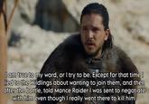 I am true to my word, or I try to be. Except for that time | lied to the Wildlings about wanting to join them, and then after the battle, told Mance Raider I was sent to negotiate with him even though I really went there to kill him.