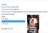 [last lines] Senator Bail Organa: Captain Antilles. Captain Antilles: Yes, Your Highness? Senator Bail Organa: I'm placing these droids in your care. Treat them well, clean them up, have the protocol droid's mind wiped. [leaves] C-3PO: What? [R2-D2 chuckles about C-3PO's coming misfortune] C-3PO: Oh, no! Helpful 27 10