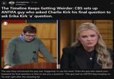 r/conspiracy. 1d ago antialbino The Timeline Keeps Getting Weirder: CBS sets up ANTIFA guy who asked Charlie Kirk his final question to ask Erika Kirk 'a' question. The way they introduced the guy was 'triggering' to say the least: 'Erika the guy who asked your husband his final question is here to ask you a question.' This guy had an ANTIFA flag hanging on his wall right after the shooting fyi.