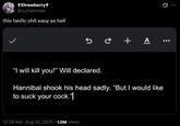 +Xtrawberry+ @s_chainsaw this fanfic s--- easy as hell +A "I will kill you!" Will declared. Hannibal shook his head sadly. "But I would like to suck your c---."| 12:29 AM - Aug 10, 2025 -1.8M Views