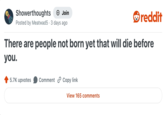 Showerthoughts → Join Posted by Meatwad 5 3 days ago reddit There are people not born yet that will die before you. 5.7K upvotes Comment Copy link View 165 comments