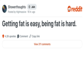 Showerthoughts + Join Posted by Highmassive 16 hr. ago reddit Getting fat is easy, being fat is hard. 4.2K upvotes Comment Copy link View 311 comments