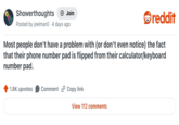Showerthoughts + Join reddit Posted by joelman0 4 days ago Most people don't have a problem with (or don't even notice) the fact that their phone number pad is flipped from their calculator/keyboard number pad. 1.8K upvotes Comment Copy link View 112 comments