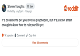 Showerthoughts + Join reddit Posted by JuicySpark 1 day ago It's possible the pet you love is a psychopath, but it's just not smart enough to know how to ruin your life yet. 1K upvotes Comment Copy link View 84 comments