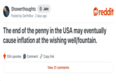 Showerthoughts Join reddit Posted by DarthWoo 2 days ago The end of the penny in the USA may eventually cause inflation at the wishing well/fountain. 554 upvotes Comment Copy link View 31 comments