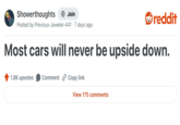Showerthoughts + Join reddit Posted by Previous-Jeweler-441 7 days ago Most cars will never be upside down. 1.8K upvotes Comment Copy link View 175 comments