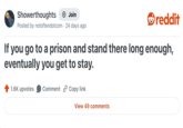If Showerthoughts + Join Posted by notoftendotcom 24 days ago reddit you go to a prison and stand there long enough, eventually you get to stay. 1.6K upvotes Comment Copy link View 49 comments