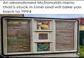 An abandoned McDonalds menu that's stuck in time and will take you back to 1994 BURGER of the MONTH 270 CHICKEN MCNUGGETS. 6 PIECES 2,35 DINO-SIZE any Extra Value Not 549 QUARTER POUNDER. with cheese ICO. 9 PIECES 3,40 20 PIECES 5.7 0 BEVERAGES COKE. classic diet COKE. SPRITE. ORANGE DR PEPPER. 99 1,25 136 CHILD SIZE DRINK 89 LOWFAT MILK SHAKE 1.50 BIG MAC. MCCHICKEN SANDWICH FILET-O-FISH. 2.45 FLAVOR of the Month mt raspberry 31522 FLORIDA ORANGE JUICE 1,95 1.10 CHEESEBURGER HAMBURGER HAPPY MEAL. Ask about special toys for kids under 3 DINO-SIZE FRIES COFFEE FRENCH FRIES BIG MAC 2 CHEESEBURGERS 1.09 0.99 Hamburger 3.36 Chareeburger 3.4 € Chicken McNuggets 4 Pieces .99 1.28 M. EXTRA VALUE MEALS M 450 429 25 49 SANKA .50 HOT CHOCOLATE 75 BREAKFAST Served 6:30-10:30 AM BREAKFAST BURRITO 1,49 BIG BREAKFAST. Scrambled Eggs, Sausage, Hash Browns & Biscu 295 EGG MCMUFFIN. SAUSAGE BISCUIT 1,55 BACON, EGG & CHEESE BISCUIT 1,95 SAUSAGE BISCUIT with EGG 1,95 QUARTER POUNDER. with cheese 459 McCHICKEN SANDWICH DESSERTS Bobby's WORLD HOT CAKES 1.25 DANISH .99 LOWFAT FROZEN YOGURT SUNDAE Tosberry TWIST CONE pogut Sowfat frozen CHOCOLATY CHIP COOKIES HASH BROWNS 196 CONE t ENGLISH MUFFIN with jam 8.0 .85 SAUSAGE MCMUFFIN. with EGG 1,95 .70 SAUSAGE MCMUFFIN 133 BAKED APPLE PIE .99 And whch by 3 p