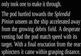 only took one to make it through. The pod hurtled towards the Splendid Pinion unseen as the ship accelerated away from the growing debris field. A desperate venting had the pod match speed with its target. With a final eructation from the rear sphincters it came within grasping distance.