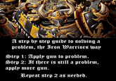A step by step guide to solving a problem, the Iron Warriors way Step 1: Apply gun to problem. Step 2: If there is still a problem, apply more gun. Repeat step 2 as needed.