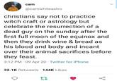 cam @camwhiteastro christians say not to practice. witch craft or astrology but celebrate the resurrection of a dead guy on the sunday after the first full moon of the equinox and then they drink wine & bread as his blood and body and incant over their animal sacrifices before they feast. • 3:12 PM - 09 Apr 20 Twitter for iPhone 32.1K Retweets 144K Likes 27 go