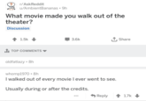 r/AskReddit u/AmbientBananas • 9h What movie made you walk out of the theater? Discussion 1.5k ■ TOP COMMENTS oldfatlazy ⚫8h 3.6k ↑ Share whomp1970 8h I walked out of every movie I ever went to see. Usually during or after the credits. Reply 1.7k