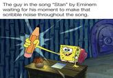 The guy in the song "Stan" by Eminem. waiting for his moment to make that scribble noise throughout the song. IN Weran-lolz 2