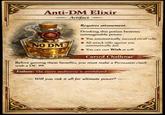 Anti-DM Elixir 90 NO DM Artifact Requires attunement. Drinking this potion bestows unimaginable power. You automatically succeed on all rolls. All attack rolls against you automatically fail. You can cast Wish at will. Cursed Challenge Before gaining these benefits, you must make a Persuasion check with a DC 99. Failure: The entire multiverse is annihilated. Will you risk it all for ultimate power?