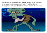 Dragging myself to work with one foot in the grave because I can't afford the hospital bill and Christmas is in 2 weeks &&