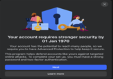 Your account requires stronger security by 01 Jan 1970 Your account has the potential to reach many people, so we require you to have Advanced Protection to help keep it secure. This program helps defend accounts like yours against targeted online attacks. To complete your set up, you must have a strong password and two-factor authentication. Next Learn more