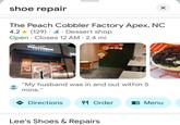 ☑ shoe repair The Peach Cobbler Factory Apex, NC 4.2 (129) & Dessert shop Open Closes 12 AM - 2.4 mi • THE PEACH COBBLER FACTORY Get Peachy non ETTER "My husband was in and out within 5 mins." Directions 41 Order 闫 Menu PEA Lee's Shoes & Repairs