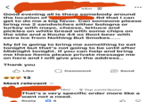 < 48m⚫ ... Good evening all is there somebody around the location of Rd that I can get to do me a big favor. Can someone please bring me 2 sandwiches either bologna or turkey with mayo, cheese, lettuce and pickles on white bread with some chips on the side and a Route 44 oz Root beer with extra Ice from Nothing But Smokes..... My bf is going to bring me something to eat tonight but that's not going to be until after Midnight tonight. If you can help and bring me these items please private message me on here and I will give you the address.. Thank you Like Comment Send 13 Most relevant ✓ . 16m Top contributor That's a very specific order more like a want not a need. Reply 4