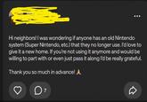 Hi neighbors! I was wondering if anyone has an old Nintendo system (Super Nintendo, etc.) that they no longer use. I'd love to give it a new home. If you're not using it anymore and would be willing to part with or even just pass it along I'd be really grateful. Thank you so much in advance! ▲