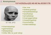 Anonymous 12/14/25(Sun)22:46:48 No.83391178 >be me >wakeupslop >breakfastslop >workslop >emailslop >managerslop >meetingslop 91 KB JPG >lunchslop >internetslop >memesslop >gameslop >sleepslop >mfw life is just slop