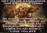 HEY ITS ME SANGUINIUS THE ANGEL OF TERRA Sanguine IM JUST COMING BY TO SAY YOU ARE DOING A GOOD JOB AND I AM PROUD OF YOU. OKAY I HAVE TO GO NOW. I Angela atis Chen LOVE YOU BYE