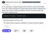 > u/Garviel-Loken-LW schizophrenic memeber • 7m ago If a certain (((group))) of xenos were kicked out of 109 systems yet demand the Imperium pay for their ethnostate what would you do as the Imperium Closes in 2 days • 3 total votes ○ Tell them to f--- off Give them space shekels (I mean throne gelt) Vote ✪ 2 1 ☑