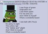 Anonymous 04/05/21(Mon)21:58:43 No.4167298 File: 1592065409729.png (133 KB, 334x418) I see frogs of green Soiposters too I see them spam For me and you And I think to myself What a wonderful board I see bait with (You)s No janny in sight The schizo /qa/ The "delete /pol/" plight And I think to myself What a wonderful board