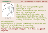 Anonymous 8 KB JPG Fat Faggotpants" 12/17/25(Wed)07:24:04 No.83410605 >Be me >Finally start dieting and lifting at the gym to get in shape >While I'm doing some reps, a couple of gym bros come up to me >Seem friendly at first then they start mocking me. Granted, I understand >Then they start fondling my mantitties, sucking on them and calling me "Fatty >They then start to pull their d---- out and masturbate right in front of me while kissing me on the lips >All while the other people in the gym watch Any tips on making a home gym? I don't think I can go out anymore