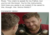 Russ: "You claim to speak for my Father, but you're not His blood. You're His instruments. He'd toss you aside in an instant if He cared to. We, though. We. We're FAMILY" Constantin Valdor: