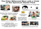 The Elder Millennial Mom with a Child on the Spectrum Starter Pack Hair dyed one of the rainbow colors Husband is an engineer Wears statement glasses Disney HANISTON Still obsessssssed with Harry Potter/ Disney/ Hamilton and her kid is named after one of the characters Writes fan fiction and/or is super into cosplay Was either a Bug Girl or a Horse Girl as a child Realizes she's neurodivergent when she's 37 and her kid gets diagnosed, and SO MUCH makes sense now "WeLL actuALLY" Constantly correcting and "well actually"ing other people in conversation Is bisexual but didn't realize it few friends until after she Teacher's pet as a child but had very married a dude Is an absolute beast at a very left-brained creative hobby like knitting, sewing, cross-stitch, or Lego