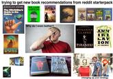 trying to get new book recommendations from reddit starterpack DOUGLAS ADAMS The Hitchhiker's Guide to the Galaxy WILLIAM GIBSON DAN SIMMONS HYPERION Superbly ily GUARDIAN THE SWIDOWOFTHE TORTURER GENE WOLFE THE CLAW OF THE CONCILIATOR GENE WOLF THE SWORD OF THE LICTOR GENE WOLFE THE CITADEL OF THE AUTARCH GENE WOLFE DUNE FRANK HERBERT ADRIA TCHAIK € CHILDREN OF TIME a novel Why do I even bother? ANM BANKS BLOOD McCar Mark Z. Danielewski HOUSE OF LEAVES JONATHAN STRANGE & MR NORRELL SUSANNA CLARKE AN II LAT ION PIRANESI JEFF VANDERMEER ROAD 9 CORMAC MCCARTHY changing up your strategy