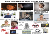 long international flight starter pack "do you want beef or chicken" every person next to you kid screams "I AM GOING TO PEE MYSELF I NEED TO USE THE BATHROOM!!!" older chinese guy talking real loudly on phone when plane is about to take off, and when it lands that one person who takes window 990311212 iStock Credit: golubovy seat and sleeps the entire way thru... the parent of the screaming without peeing child not knowing what to do dude coughing real loudly bring your own headphones no one wants to eat the fish Cylilya POP! reaction of tasting some of the food few folks sniffling around you POP! kids asking questions about everything... then knocks out 15 min later people watching kdrama on ipad turbulence turbulence hard to hear anything from the airplane headphones toilet smells