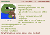 Anonymous 11 KB JPG 12/17/25(Wed)11:31:07 No.83413360 >be me nice guy >mom taught me to be kind and respect everyone >get talked over and ignored all the time >one day get super p----- off >reply less >make jokes at people's expense >act a little mean all the time >suddenly people respect me >friends listen >no one interrupts >women reply faster Why the f--- are human beings wired like this?