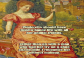 JINGO Cinderella should have lived a happy life with all her animal friends; rather than go with a man who had her try on a shoe coz he didn't recognize her without makeup.