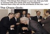 Horus: "The things that whisper in your ear, that you hold in concord with your pacts and your inscriptions... Remind them they are not the architects of this war. I am." The Chaos Gods: