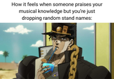 How it feels when someone praises your musical knowledge but you're just dropping random stand names: