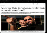 "Andrew Tate is no longer relevant, according to Gen Z – The manosphere influencer is ‘just a meme now”" THE STANDARD LIFESTYLE Andrew Tate is no longer relevant, according to Gen Z The manosphere influencer is ‘just a meme now' - young people are much more interested in Bonnie Blue's 'barely legal' stunts ONE WOMAN SAID TATE AND HIS BROTHER TRISTAN 'PLAYED GOOD COP AND BAD COP TO MANIPULATE HER' (AP PHOTO/VADIM GHIRDA, FILE) AD