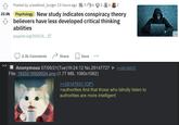 22.0k Posted by u/seafood_burger 13 hours ago 56 262 Psychology New study indicates conspiracy theory believers have less developed critical thinking abilities psypost.org/2021/0... 2.3k Comments Share Save Anonymous 07/06/21 (Tue)16:24:12 No.29147727 File: 1620216926924.png (1.77 MB, 1080x1082) >>29147631 (OP) >>29150075 >authorities find that those who blindly listen to authorities are more intelligent KJ