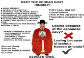 NAVAL MENACE MEET THE KOREAN GOAT • NEVER LOST A BATTLE HIMSELF! • INVENTED "YOU'RE DONE" BOATS • DEFENDED KOREA WHILE BEING SABOTAGED BY HIS OWN GOVERNMENT • DEMOTED, IMPRISONED, TORTURED BUT CAME BACK AND WON ANYWAY • TURNED THE SEA INTO A NO-GO ZONE • DIED WINNING SO THE MORALE WOULDN'T DROP • . • REACH DOMINANCE WITH: OUTNUMBERED FLEETS LOW SUPPLIES UNTRAINED CREWS STILL ABSOLUTE CONTROL OF THE OCEAN Give me liberty Give me fire Give me TURTLE SHIPS Or I retire THEY CALL HIM 007 O naval defeats 0 fear of the Japanese navy 7 legendary campaigns at sea Losing because of the Japanese navy? ✓ Losing because of jealous Korean officials? ✓ ALWAYS WAS.