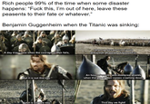 Rich people 99% of the time when some disaster happens: "F--- this, I'm out of here, leave these peasents to their fate or whatever." Benjamin Guggenheim when the Titanic was sinking: A day may come when the courage of Men fails, when we forsake our friends and break all bonds of fellowship. But it is not this day. An hour of wolves and shattered shields when the age of Men comes crashing down But it is not this day. This day we fight!