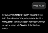 wonder of u. jojo Ah, you mean "The World Over Heaven" / "Wonder of U" from JoJo's Bizarre Adventure! To be precise, that's the Stand from Johnny Joestar's alternate universe arc in Steel Ball Run, though you might be mixing it with "Wonder of U", the Stand from JoJolion.