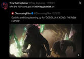 Trey the Explainer @Trey Explainer 12/3/23 why the hairy one got an infinity gauntlet on 4 DiscussingFilm @DiscussingFilm. 12/3/23 Godzilla and Kong teaming up for ‘GODZILLA X KONG: THE NEW EMPIRE'. X *