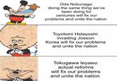 Oda Nobunaga: doing the same thing we've been doing for centuries will fix our problems and unite the nation Toyotomi Hideyoshi: invading Joseon Korea will fix our problems and unite the nation imgflip.com Tokugawa leyasu: actual reforms will fix our problems and unite the nation