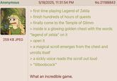 Anonymous 259 KB JPEG 5/18/2025, 11:31:54 PM > first time playing Legend of Zelda > finish hundreds of hours of quests > finally come to the Temple of Glimm No.21188843 > inside is a glowing golden chest with the words "legend of zelda" on it > open it > a magical scroll emerges from the chest and unrolls itself > a sickly voice reads the scroll out loud > "titboobcock" What an incredible game.