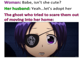 Woman: Babe, isn't she cute? Her husband: Yeah...let's adopt her The ghost who tried to scare them out of moving into her home: What? anix.to