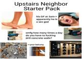 Upstairs Neighbor Starter Pack his GF at 3am-> apparently he is a sex god omfg how many times a day do you have to f------ drill concrete walls? <-your balcony 100