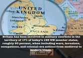 UNITED elfast KINGDOM Manchester Liverpool WALES Cardiff Leeds Along Kattegat ENMARK Birmingham Jake Ar ERMAN 's-Grave ENGLAND Britain has been involved in military conflicts in the territory of 171 of today's 193 UN member states, roughly 90 percent, when including wars, invasions, occupations, and colonial-era actions from medieval to modern times. Chronicler