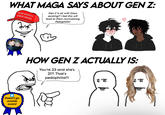 WHAT MAGA SAYS ABOUT GEN Z: MAKE AMERICA GREAT AGAIN Gen Z is ok with Gays existing?! I bet this will lead to them normalizing P---------! Doesn't go outside award 11 HOW GEN Z ACTUALLY IS: You're 23 and she's 21?! That's p---------!!!