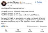 Justin Abrams in ⚫ 2nd Co-Founder & CEO @ Cause of a Kind [... 4d. Would you PAY to apply to a job? You PAY to apply to college, or private schools. You PAY to apply for loans. + Follow You PAY to apply for licenses, credentials, certificates. Perhaps PAYING, for applications to jobs, might yield different results? Perhaps it naturally gate keeps to serious applicants? Or at the very least, pay for the "fastpass" in the application pool... GCO 84 323 comments 4 reposts ៨ Like Comment Repost Send